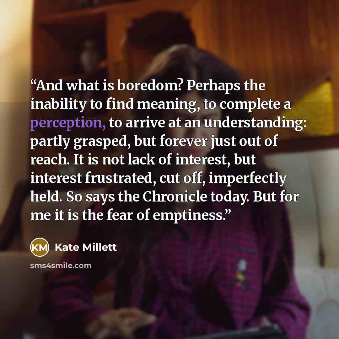 “And what is boredom? Perhaps the inability to find meaning, to complete a perception, to arrive at an understanding: partly grasped, but forever just out of reach. It is not lack of interest, but interest frustrated, cut off, imperfectly held. So says the Chronicle today. But for me it is the fear…” quote by Kate Millett