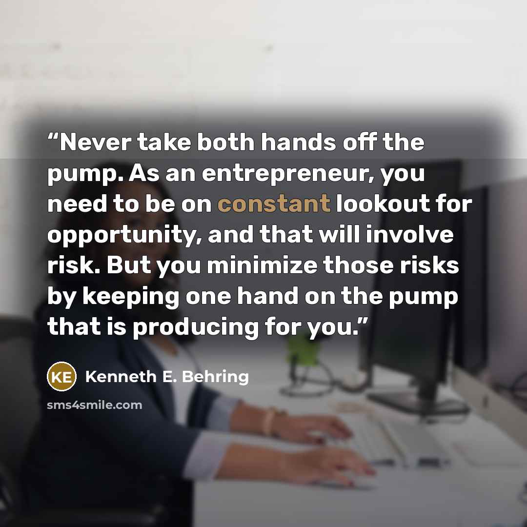 “Never take both hands off the pump. As an entrepreneur, you need to be on constant lookout for opportunity, and that will involve risk. But you minimize those risks by keeping one hand on the pump that is producing for you.” quote by Kenneth E. Behring