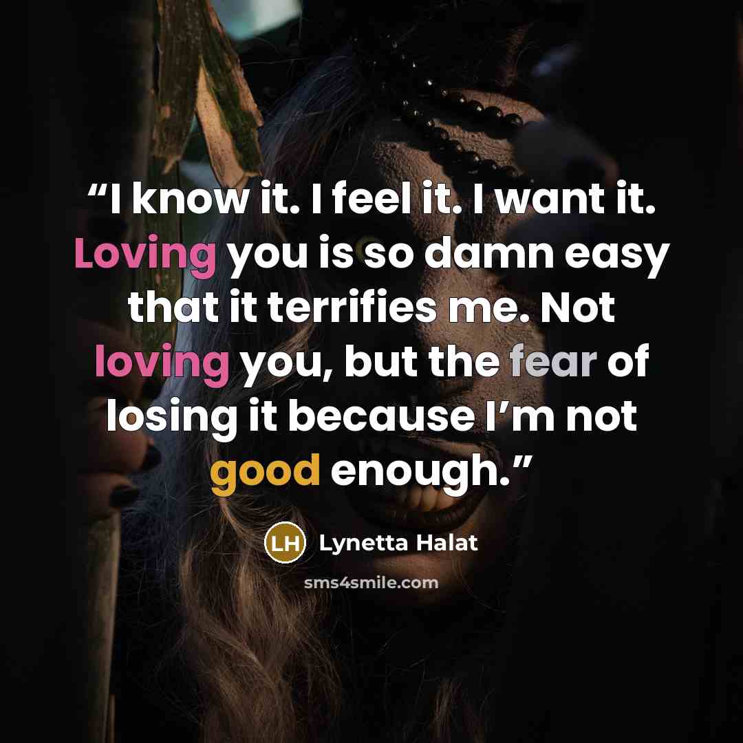 “I know it. I feel it. I want it. Loving you is so damn easy that it terrifies me. Not loving you, but the fear of losing it because I’m not good enough.” quote by Lynetta Halat