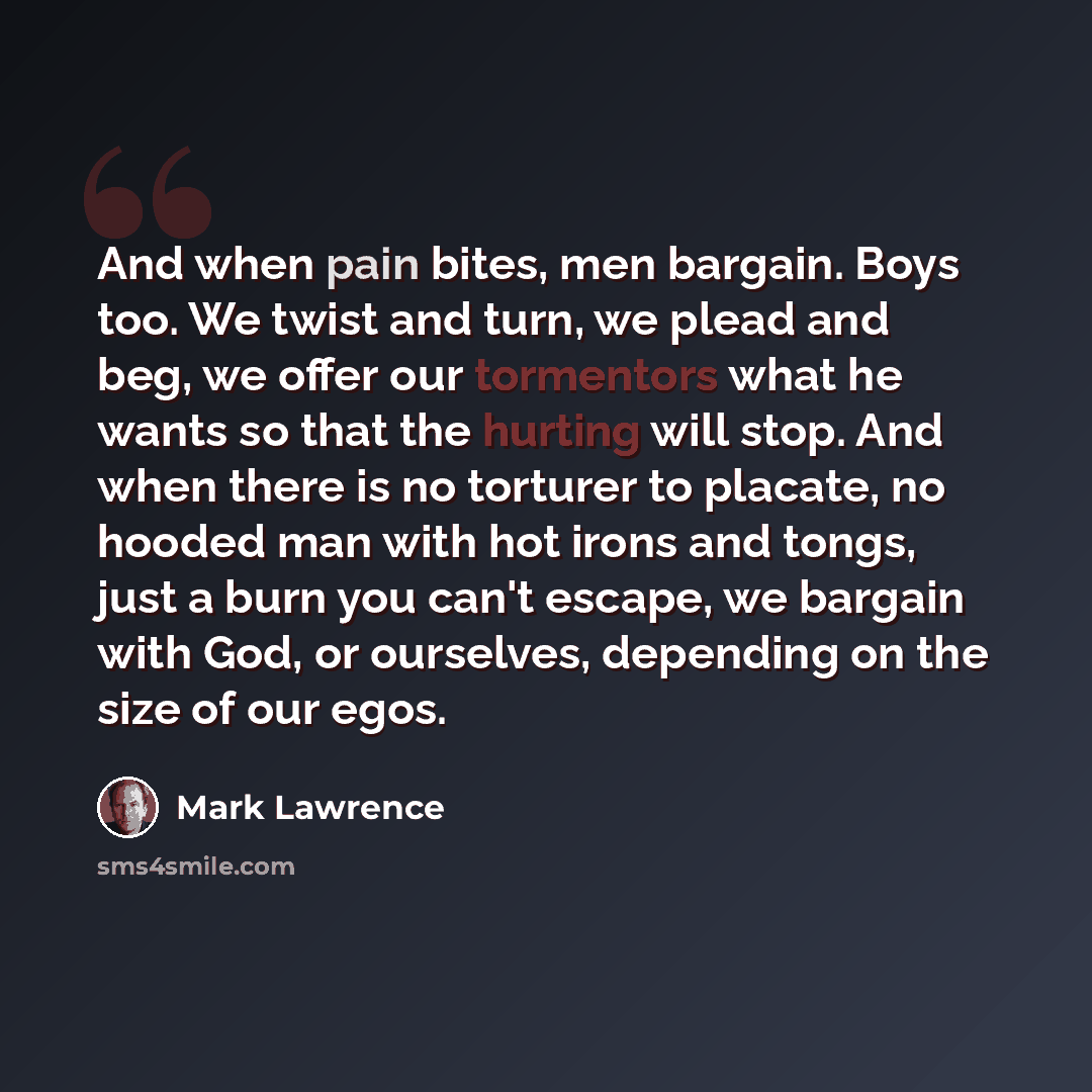 “And when pain bites, men bargain. Boys too. We twist and turn, we plead and beg, we offer our tormentors what he wants so that the hurting will stop. And when there is no torturer to placate, no hooded man with hot irons and tongs, just a burn you can't escape, we bargain with God, or ourselves…” quote by Mark Lawrence