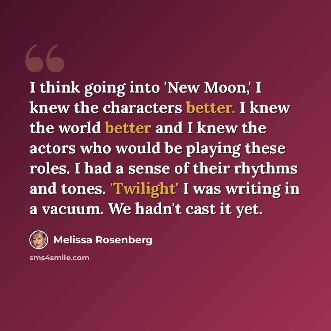 “I think going into 'New Moon,' I knew the characters better. I knew the world better and I knew the actors who would be playing these roles. I had a sense of their rhythms and tones. 'Twilight' I was writing in a vacuum. We hadn't cast it yet.” quote by Melissa Rosenberg