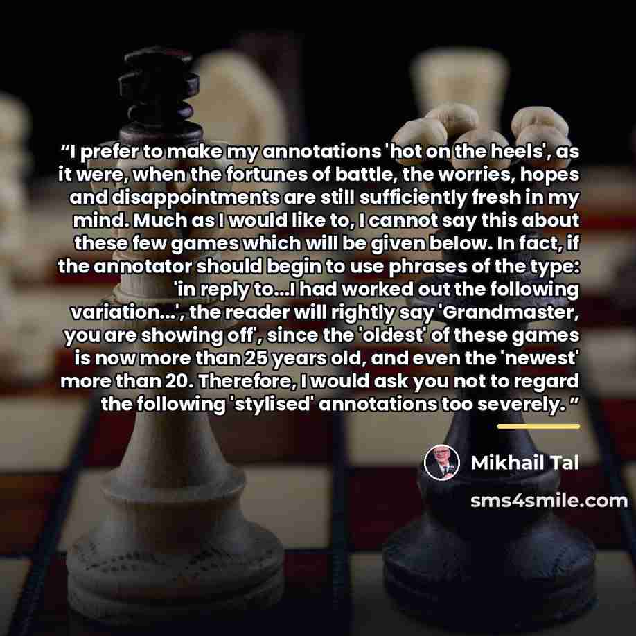 “I prefer to make my annotations 'hot on the heels', as it were, when the fortunes of battle, the worries, hopes and disappointments are still sufficiently fresh in my mind. Much as I would like to, I cannot say this about these few games which will be given below. In fact, if the annotator should…” quote by Mikhail Tal
