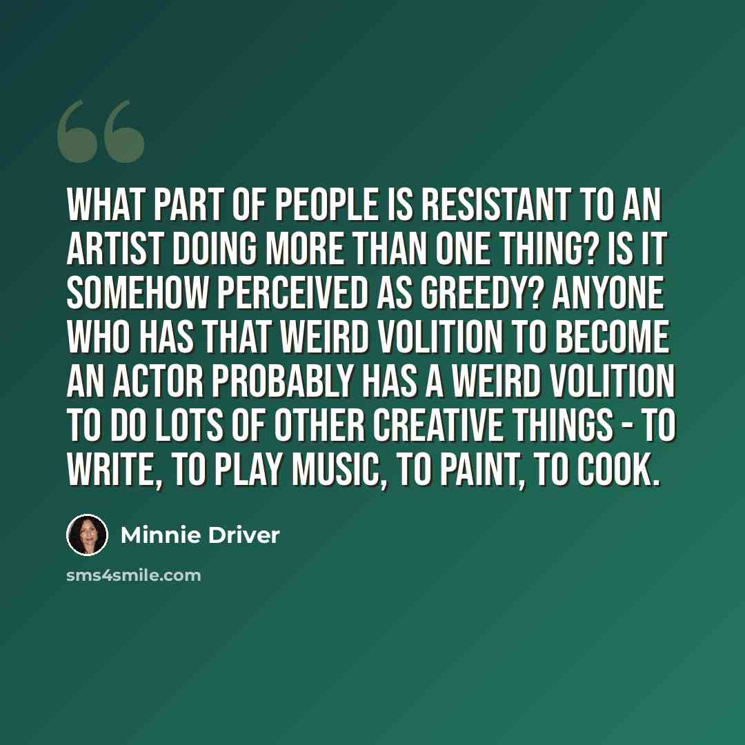 “What part of people is resistant to an artist doing more than one thing? Is it somehow perceived as greedy? Anyone who has that weird volition to become an actor probably has a weird volition to do lots of other creative things - to write, to play music, to paint, to cook.” quote by Minnie Driver