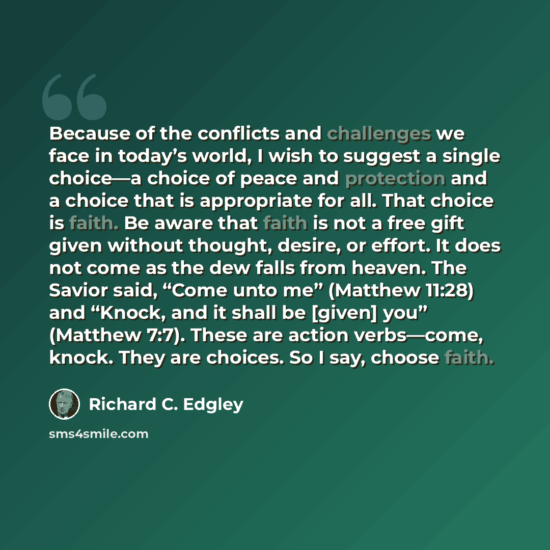 “Because of the conflicts and challenges we face in today’s world, I wish to suggest a single choice—a choice of peace and protection and a choice that is appropriate for all. That choice is faith. Be aware that faith is not a free gift given without thought, desire, or effort. It does not come as…” quote by Richard C. Edgley
