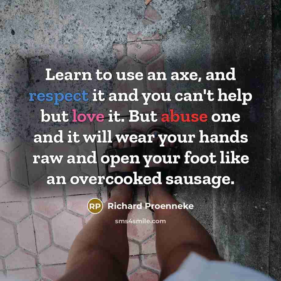 “Learn to use an axe, and respect it and you can't help but love it. But abuse one and it will wear your hands raw and open your foot like an overcooked sausage.” quote by Richard Proenneke