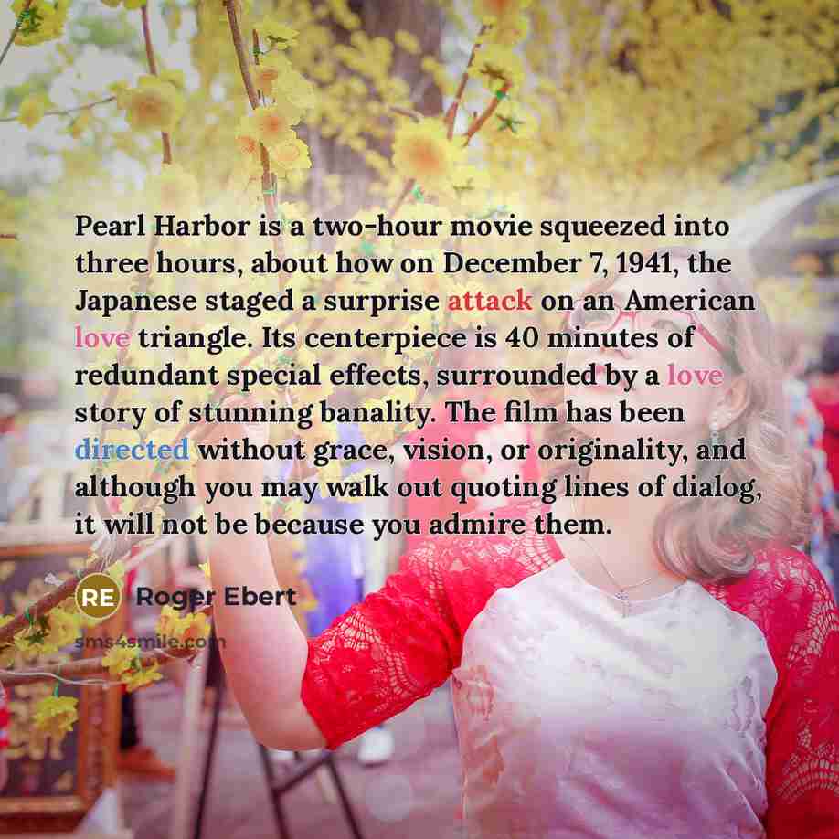 “Pearl Harbor is a two-hour movie squeezed into three hours, about how on December 7, 1941, the Japanese staged a surprise attack on an American love triangle. Its centerpiece is 40 minutes of redundant special effects, surrounded by a love story of stunning banality. The film has been directed…” quote by Roger Ebert