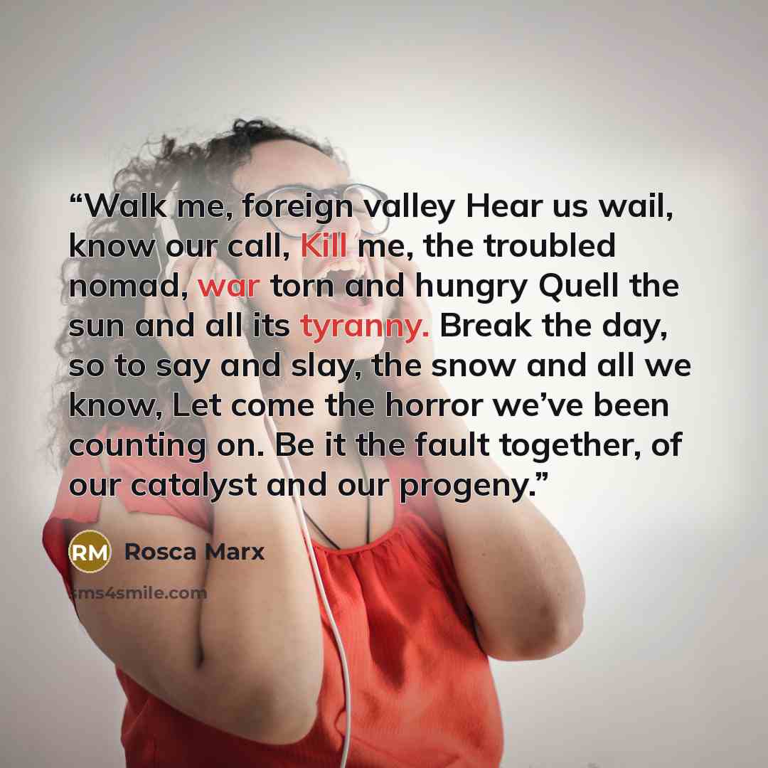 “Walk me, foreign valley Hear us wail, know our call, Kill me, the troubled nomad, war torn and hungry Quell the sun and all its tyranny. Break the day, so to say and slay, the snow and all we know, Let come the horror we’ve been counting on. Be it the fault together, of our catalyst and our progeny.” quote by Rosca Marx