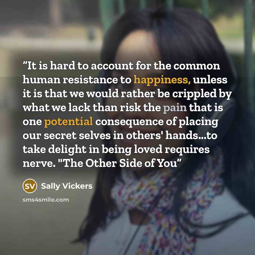 “It is hard to account for the common human resistance to happiness, unless it is that we would rather be crippled by what we lack than risk the pain that is one potential consequence of placing our secret selves in others' hands...to take delight in being loved requires nerve. "The Other Side of You” quote by Sally Vickers