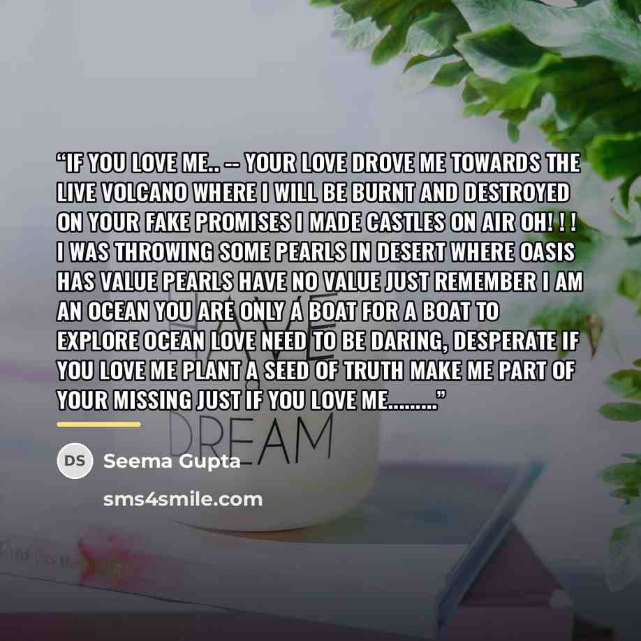 “If You Love me.. -- Your love drove me towards the live volcano where i will be burnt and destroyed On your fake promises I made castles on air Oh! ! ! I was throwing some pearls in desert where oasis has value Pearls have no value just remember I am an ocean you are only a boat for a boat to…” quote by Seema Gupta