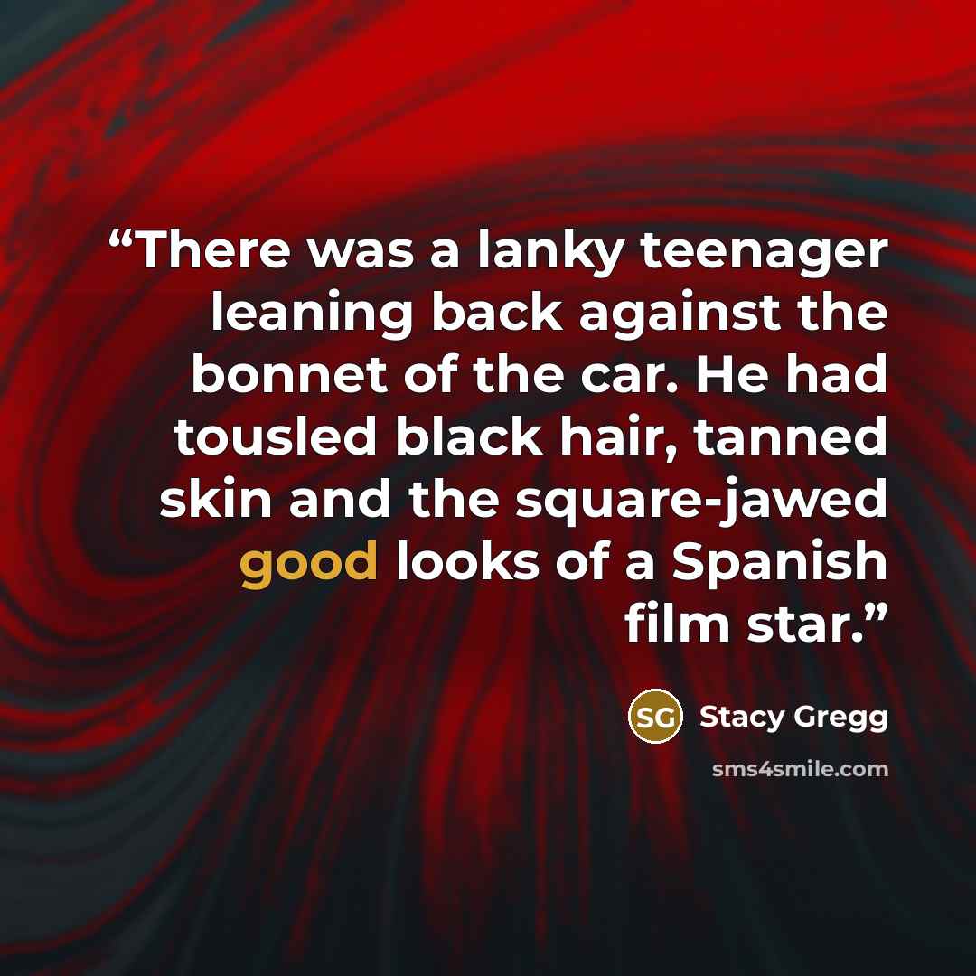 “There was a lanky teenager leaning back against the bonnet of the car. He had tousled black hair, tanned skin and the square-jawed good looks of a Spanish film star.” quote by Stacy Gregg