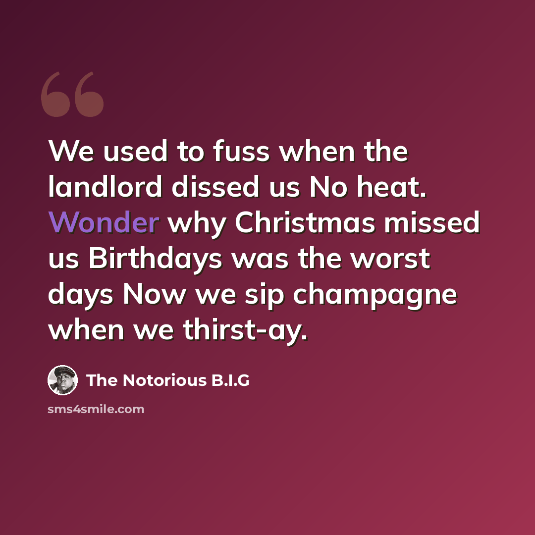 “We used to fuss when the landlord dissed us No heat. Wonder why Christmas missed us Birthdays was the worst days Now we sip champagne when we thirst-ay.” quote by The Notorious B.I.G