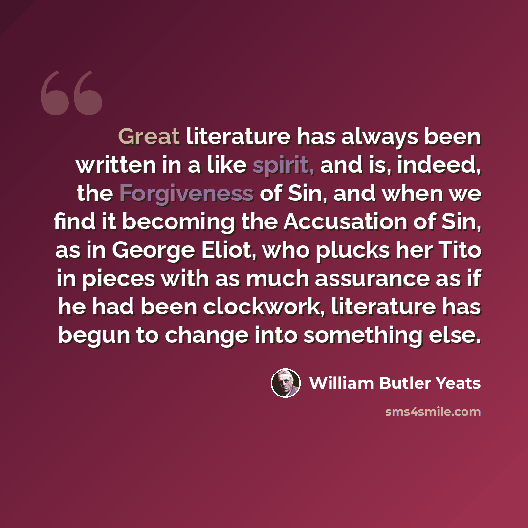 “Great literature has always been written in a like spirit, and is, indeed, the Forgiveness of Sin, and when we find it becoming the Accusation of Sin, as in George Eliot, who plucks her Tito in pieces with as much assurance as if he had been clockwork, literature has begun to change into something…” quote by William Butler Yeats