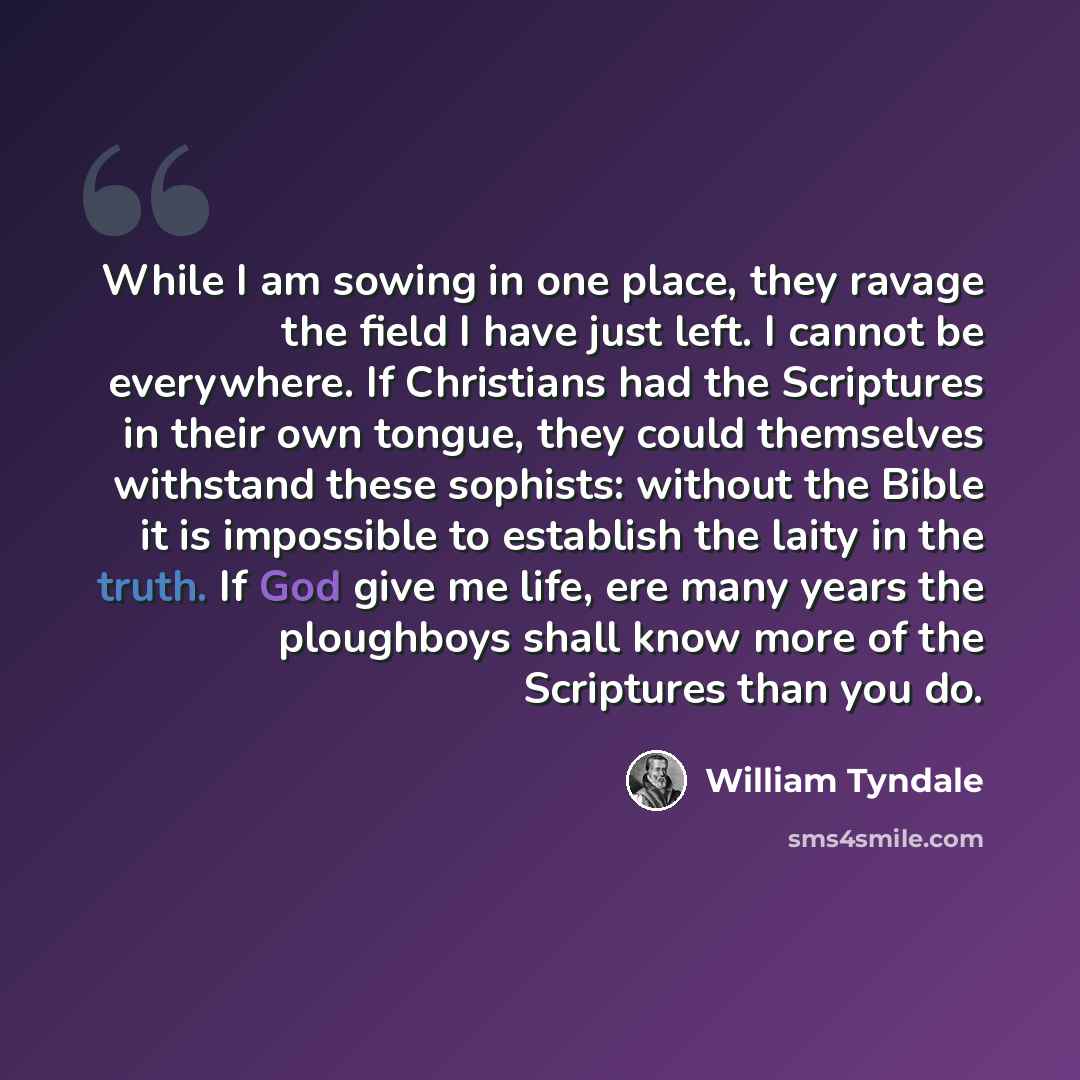 “While I am sowing in one place, they ravage the field I have just left. I cannot be everywhere. If Christians had the Scriptures in their own tongue, they could themselves withstand these sophists: without the Bible it is impossible to establish the laity in the truth. If God give me life, ere…” quote by William Tyndale