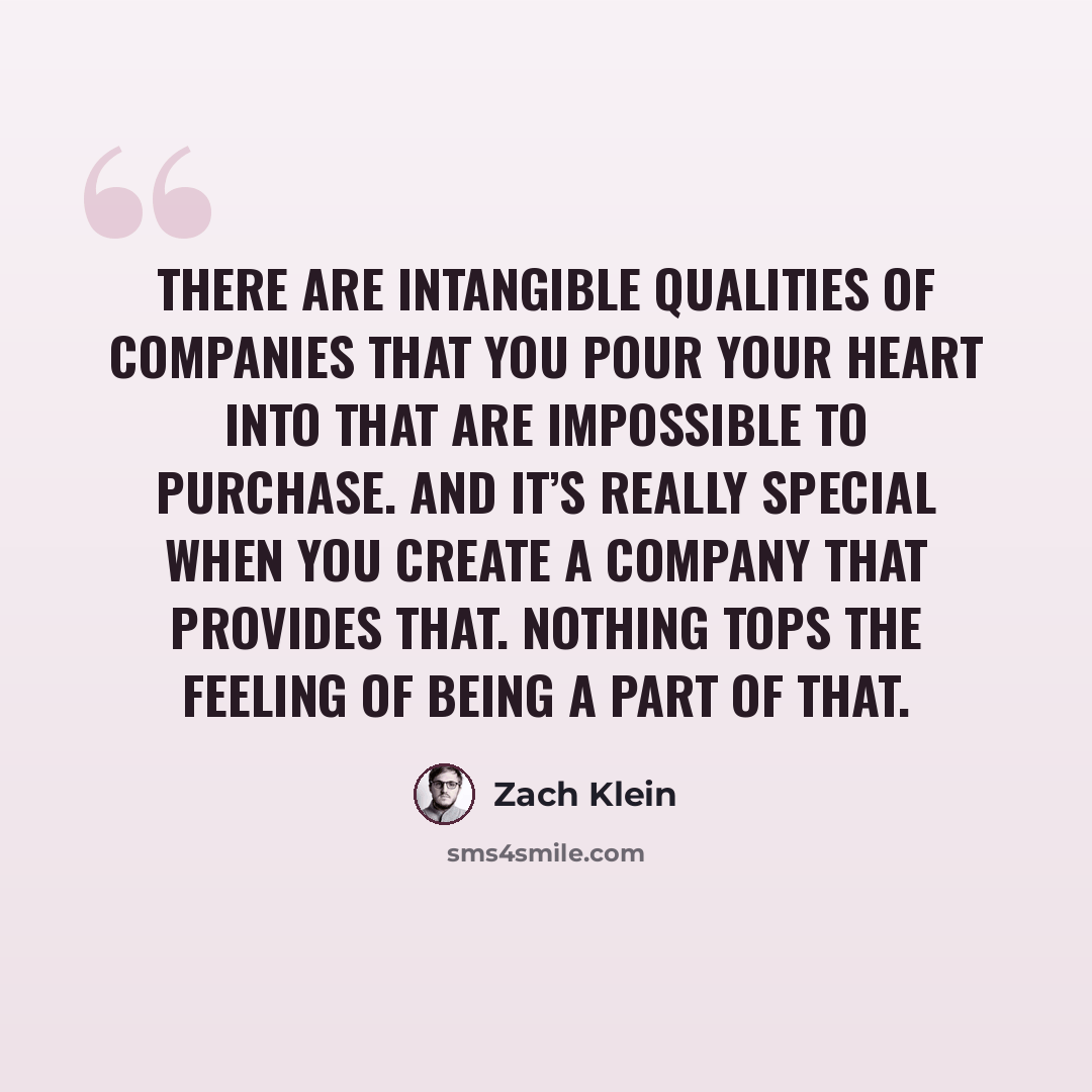 “There are intangible qualities of companies that you pour your heart into that are impossible to purchase. And it’s really special when you create a company that provides that. Nothing tops the feeling of being a part of that.” quote by Zach Klein
