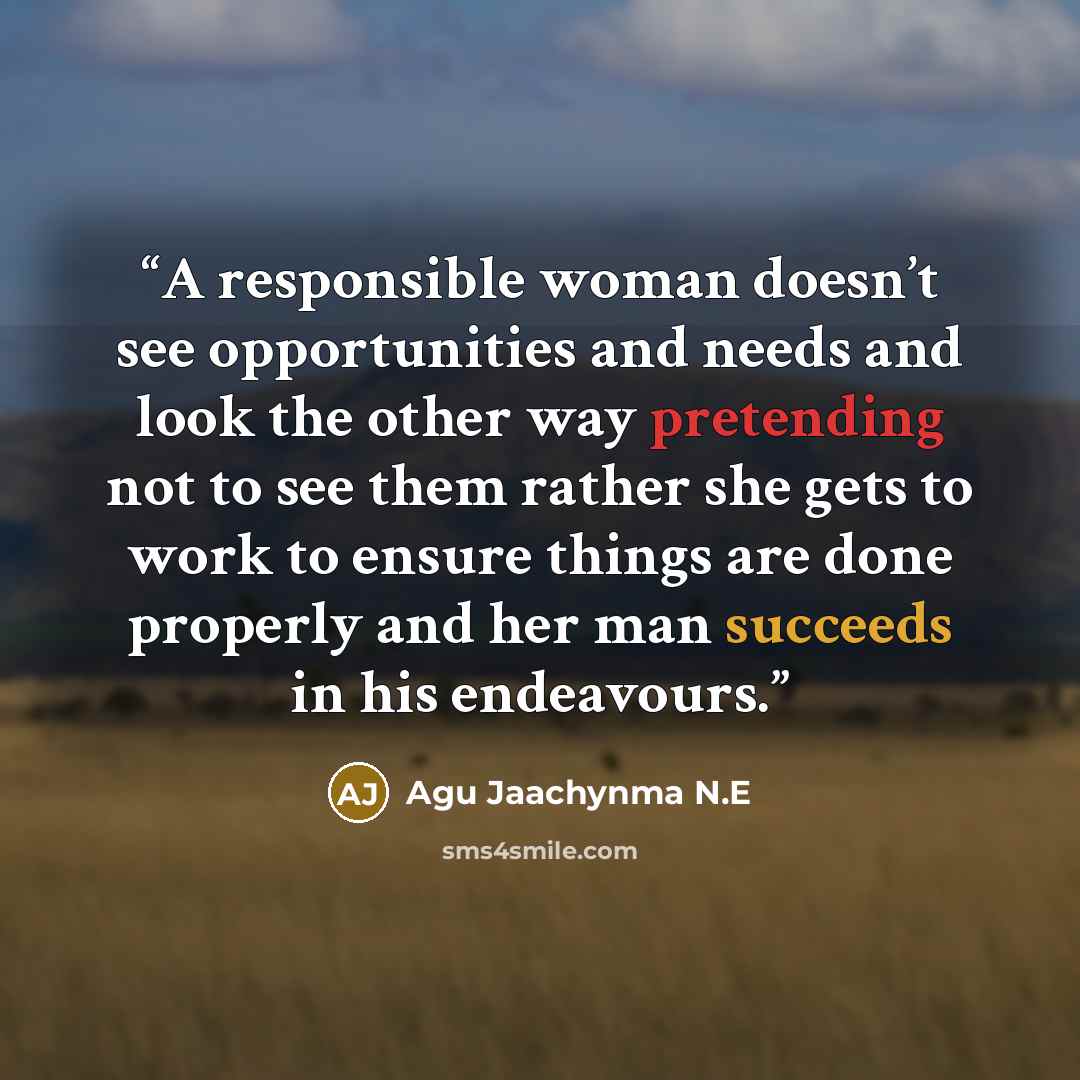 “A responsible woman doesn’t see opportunities and needs and look the other way pretending not to see them rather she gets to work to ensure things are done properly and her man succeeds in his endeavours.” quote by Agu Jaachynma N.E