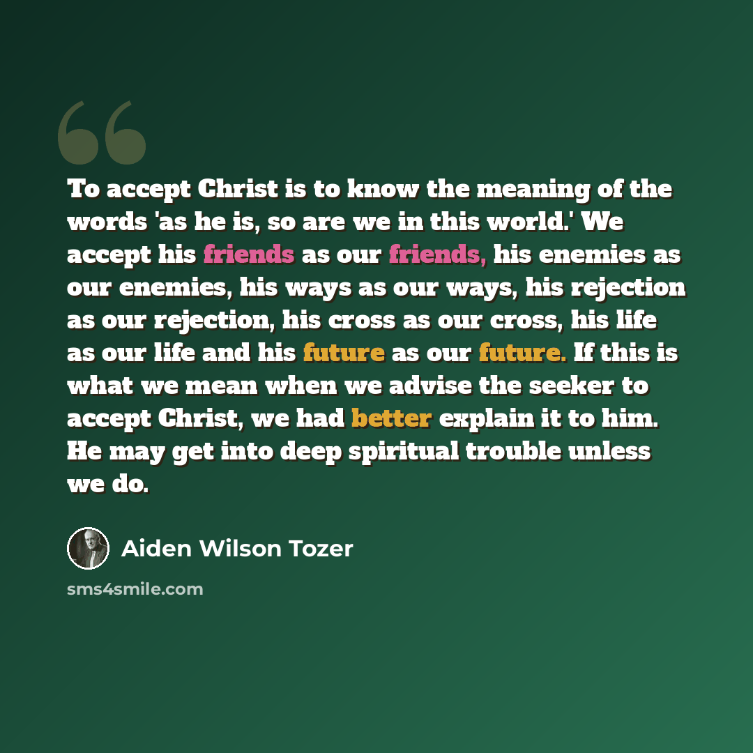 “To accept Christ is to know the meaning of the words 'as he is, so are we in this world.' We accept his friends as our friends, his enemies as our enemies, his ways as our ways, his rejection as our rejection, his cross as our cross, his life as our life and his future as our future. If this is…” quote by Aiden Wilson Tozer