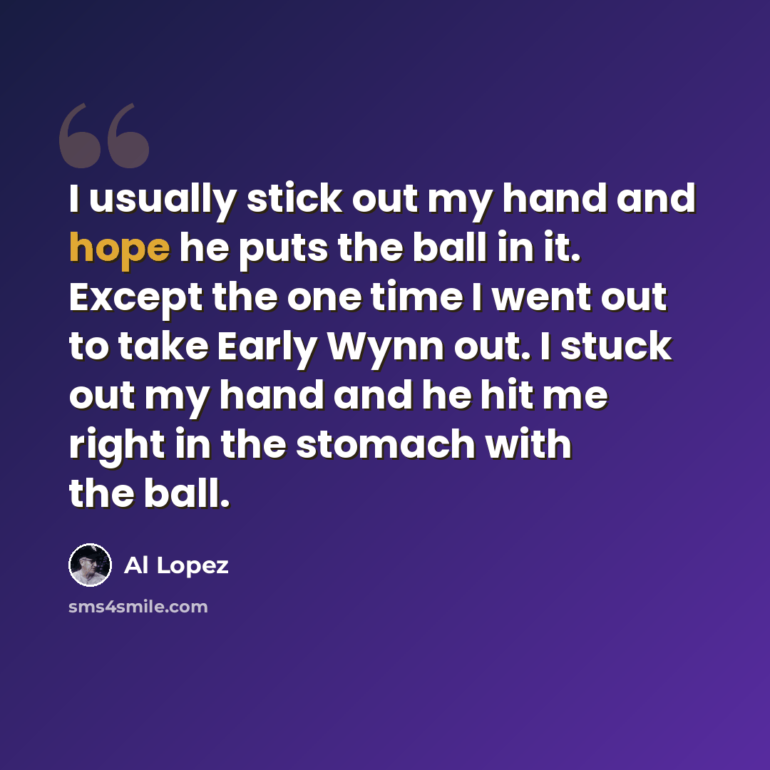 “I usually stick out my hand and hope he puts the ball in it. Except the one time I went out to take Early Wynn out. I stuck out my hand and he hit me right in the stomach with the ball.” quote by Al Lopez