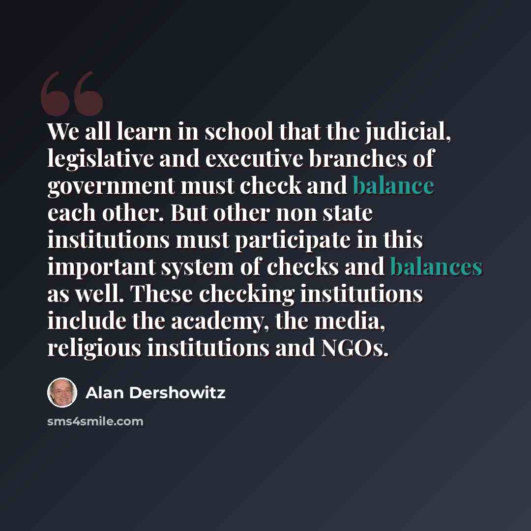 “We all learn in school that the judicial, legislative and executive branches of government must check and balance each other. But other non state institutions must participate in this important system of checks and balances as well. These checking institutions include the academy, the media…” quote by Alan Dershowitz
