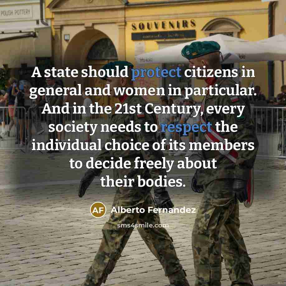 “A state should protect citizens in general and women in particular. And in the 21st Century, every society needs to respect the individual choice of its members to decide freely about their bodies.” quote by Alberto Fernandez
