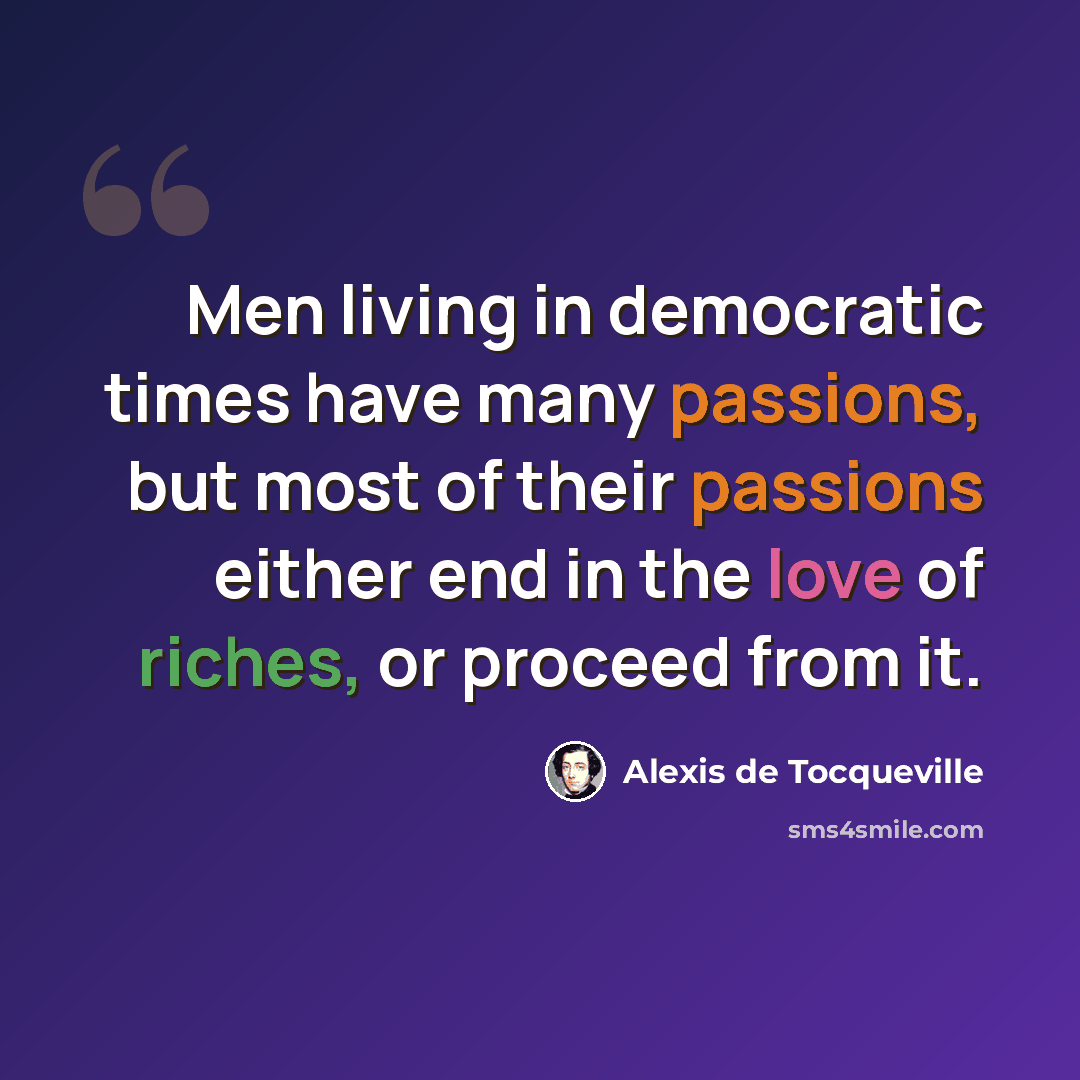 “Men living in democratic times have many passions, but most of their passions either end in the love of riches, or proceed from it.” quote by Alexis de Tocqueville