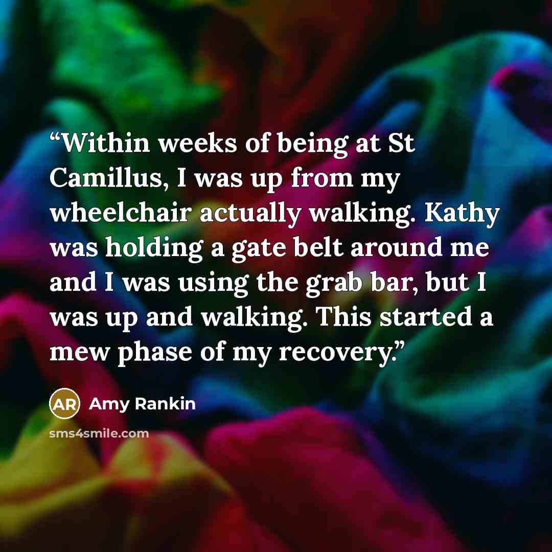 “Within weeks of being at St Camillus, I was up from my wheelchair actually walking. Kathy was holding a gate belt around me and I was using the grab bar, but I was up and walking. This started a mew phase of my recovery.” quote by Amy Rankin