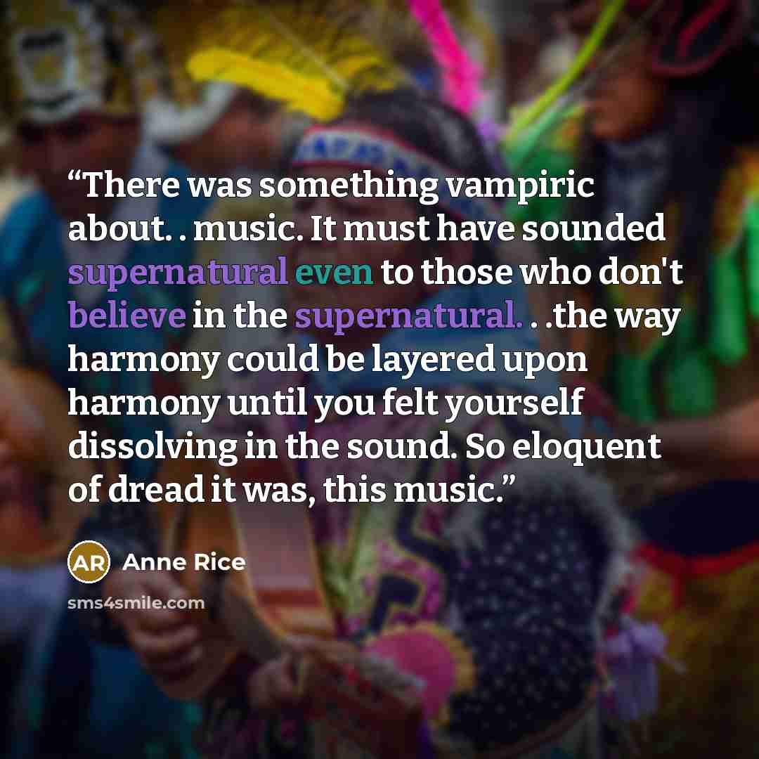 “There was something vampiric about. . music. It must have sounded supernatural even to those who don't believe in the supernatural. . .the way harmony could be layered upon harmony until you felt yourself dissolving in the sound. So eloquent of dread it was, this music.” quote by Anne Rice