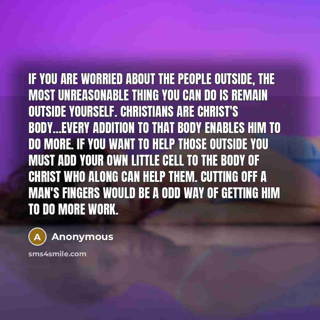 “If you are worried about the people outside, the most unreasonable thing you can do is remain outside yourself. Christians are Christ's body...every addition to that body enables Him to do more. If you want to help those outside you must add your own little cell to the body of Christ who along can…” quote by Anonymous