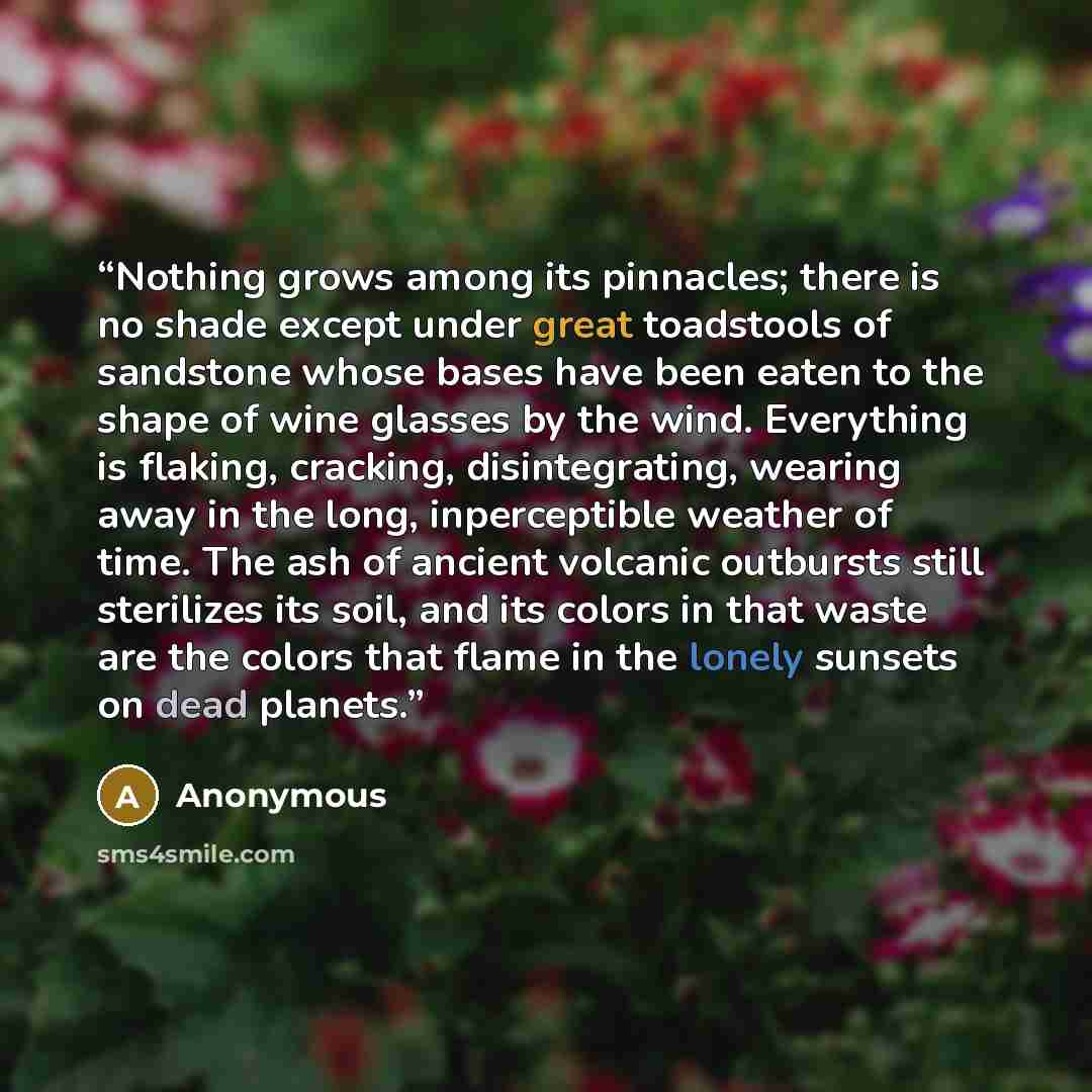 “Nothing grows among its pinnacles; there is no shade except under great toadstools of sandstone whose bases have been eaten to the shape of wine glasses by the wind. Everything is flaking, cracking, disintegrating, wearing away in the long, inperceptible weather of time. The ash of ancient…” quote by Anonymous