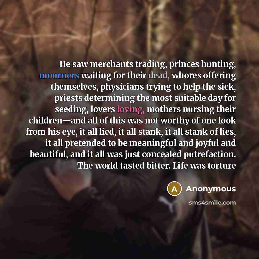“He saw merchants trading, princes hunting, mourners wailing for their dead, whores offering themselves, physicians trying to help the sick, priests determining the most suitable day for seeding, lovers loving, mothers nursing their children—and all of this was not worthy of one look from his eye…” quote by Anonymous