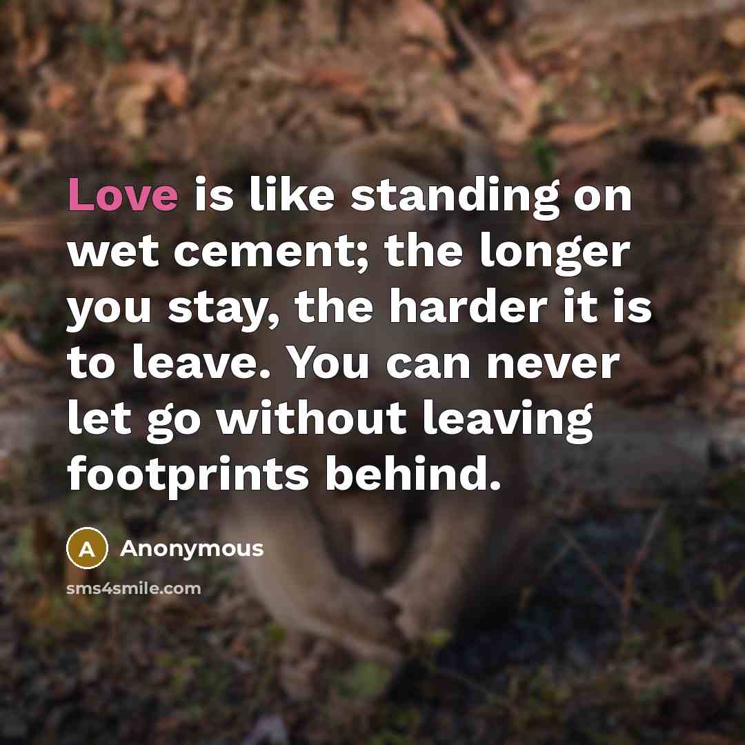 “Love is like standing on wet cement; the longer you stay, the harder it is to leave. You can never let go without leaving footprints behind.” quote by Anonymous