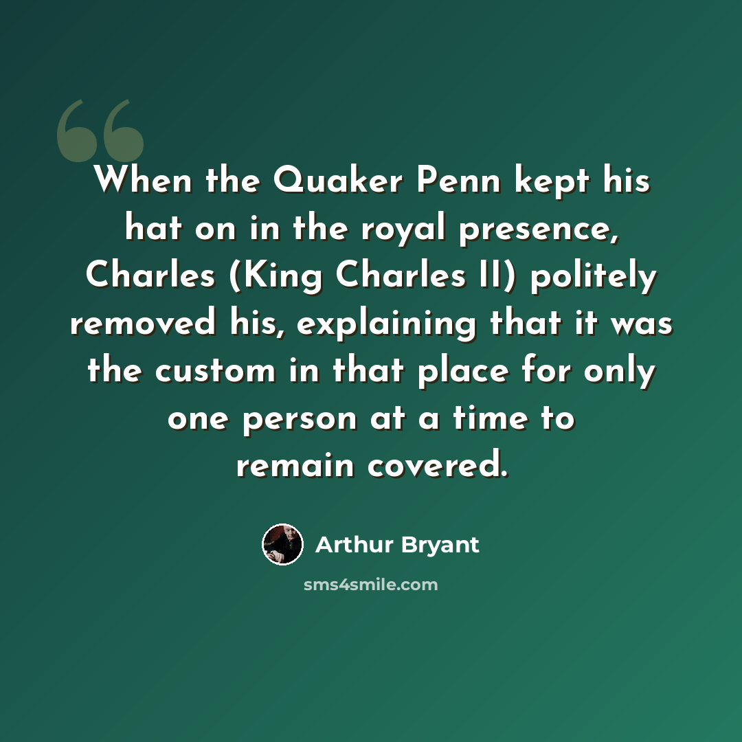 “When the Quaker Penn kept his hat on in the royal presence, Charles (King Charles II) politely removed his, explaining that it was the custom in that place for only one person at a time to remain covered.” quote by Arthur Bryant
