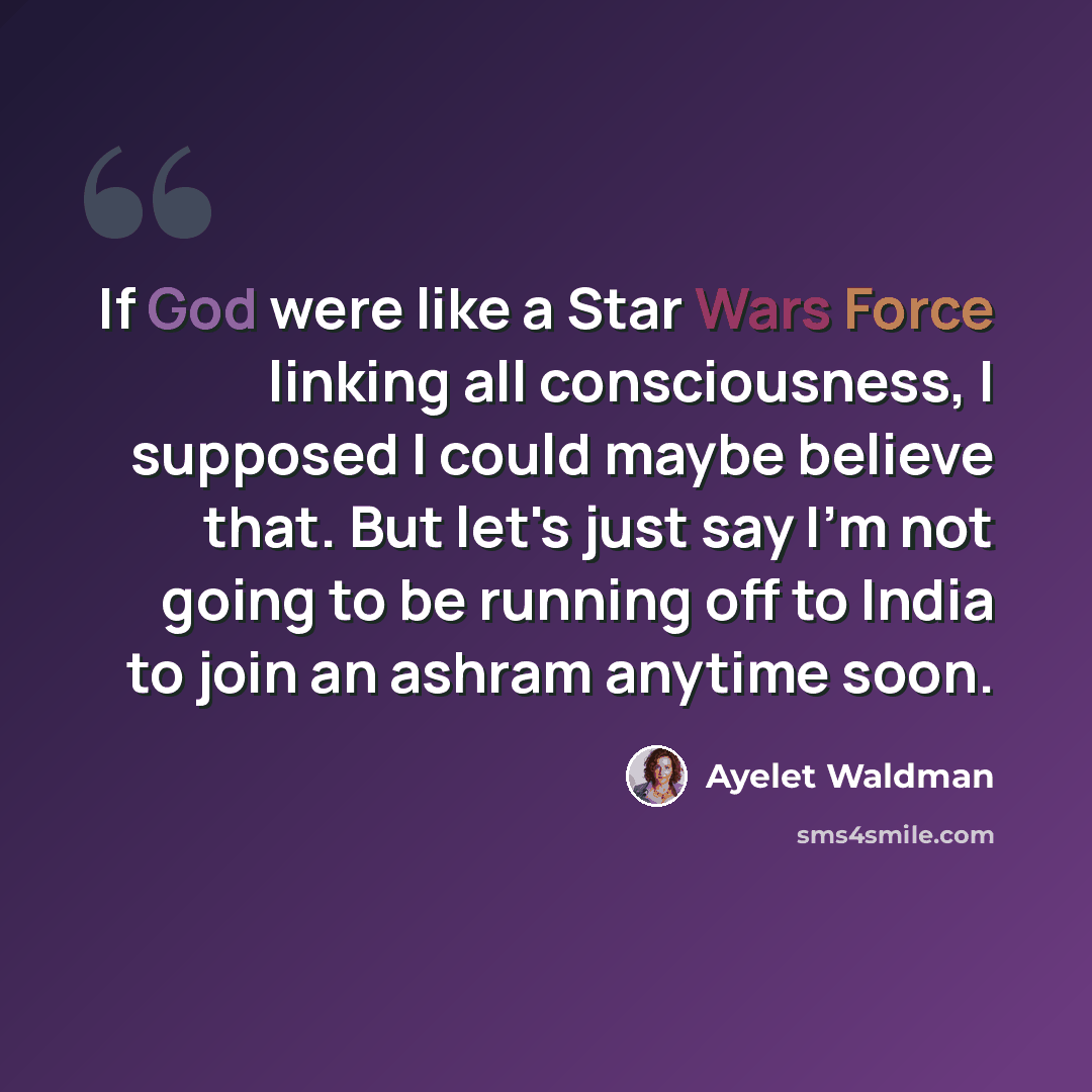 “If God were like a Star Wars Force linking all consciousness, I supposed I could maybe believe that. But let's just say I'm not going to be running off to India to join an ashram anytime soon.” quote by Ayelet Waldman