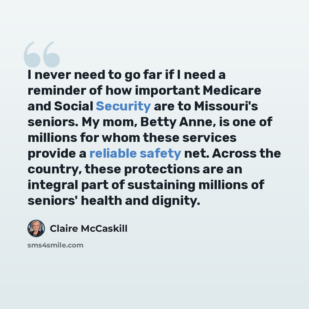 “I never need to go far if I need a reminder of how important Medicare and Social Security are to Missouri's seniors. My mom, Betty Anne, is one of millions for whom these services provide a reliable safety net. Across the country, these protections are an integral part of sustaining millions of…” quote by Claire McCaskill