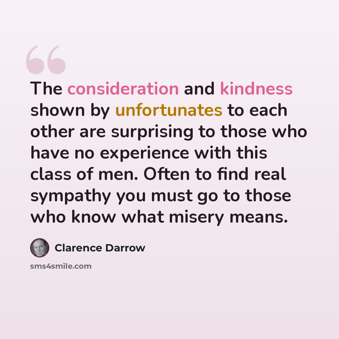 “The consideration and kindness shown by unfortunates to each other are surprising to those who have no experience with this class of men. Often to find real sympathy you must go to those who know what misery means.” quote by Clarence Darrow