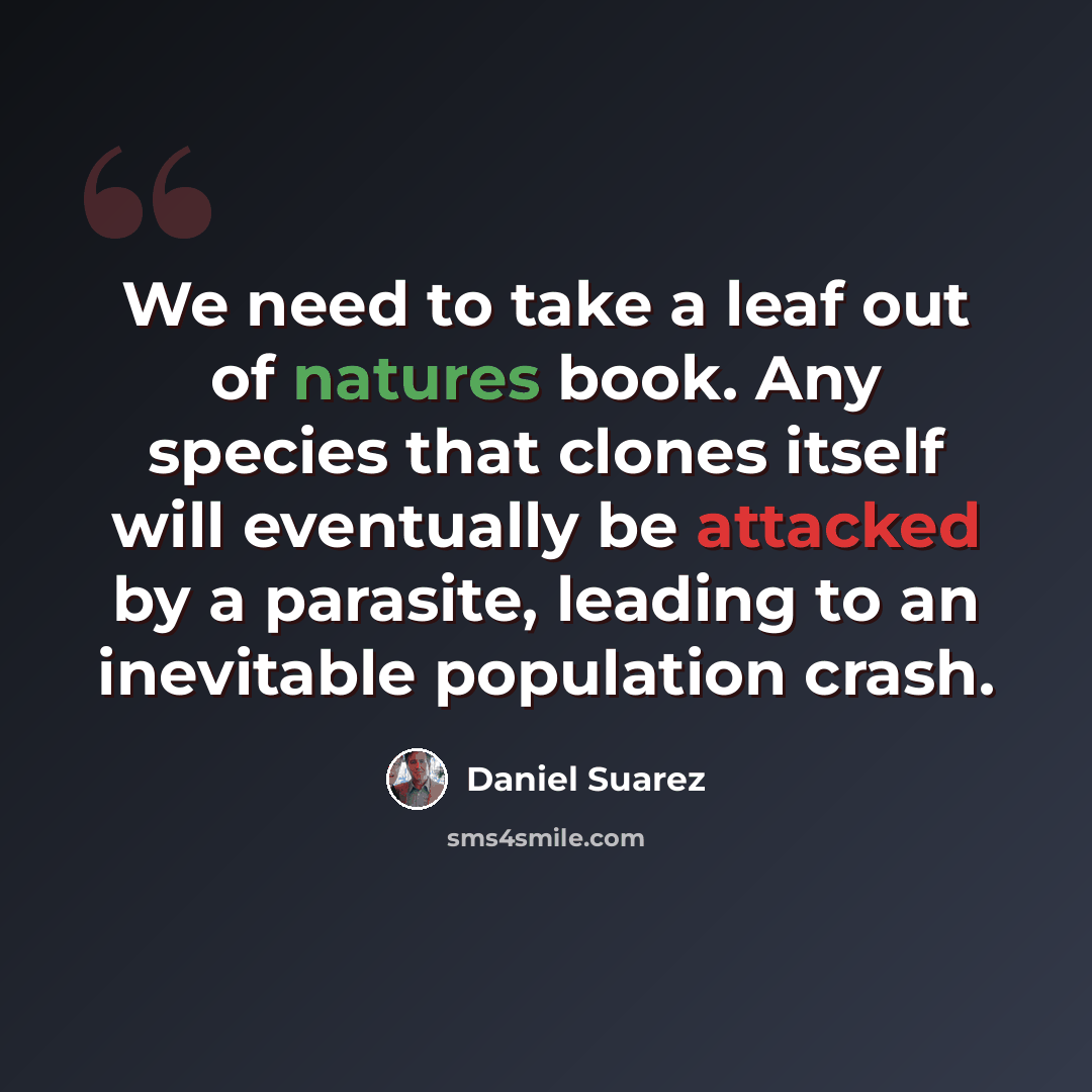 “We need to take a leaf out of natures book. Any species that clones itself will eventually be attacked by a parasite, leading to an inevitable population crash.” quote by Daniel Suarez