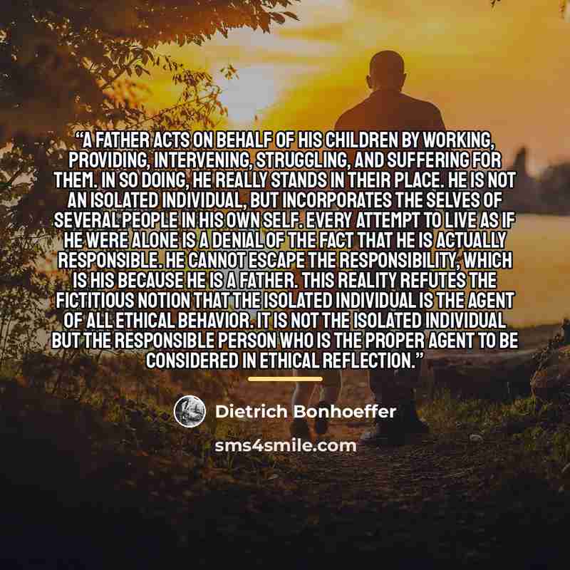 “A father acts on behalf of his children by working, providing, intervening, struggling, and suffering for them. In so doing, he really stands in their place. He is not an isolated individual, but incorporates the selves of several people in his own self. Every attempt to live as if he were alone…” quote by Dietrich Bonhoeffer