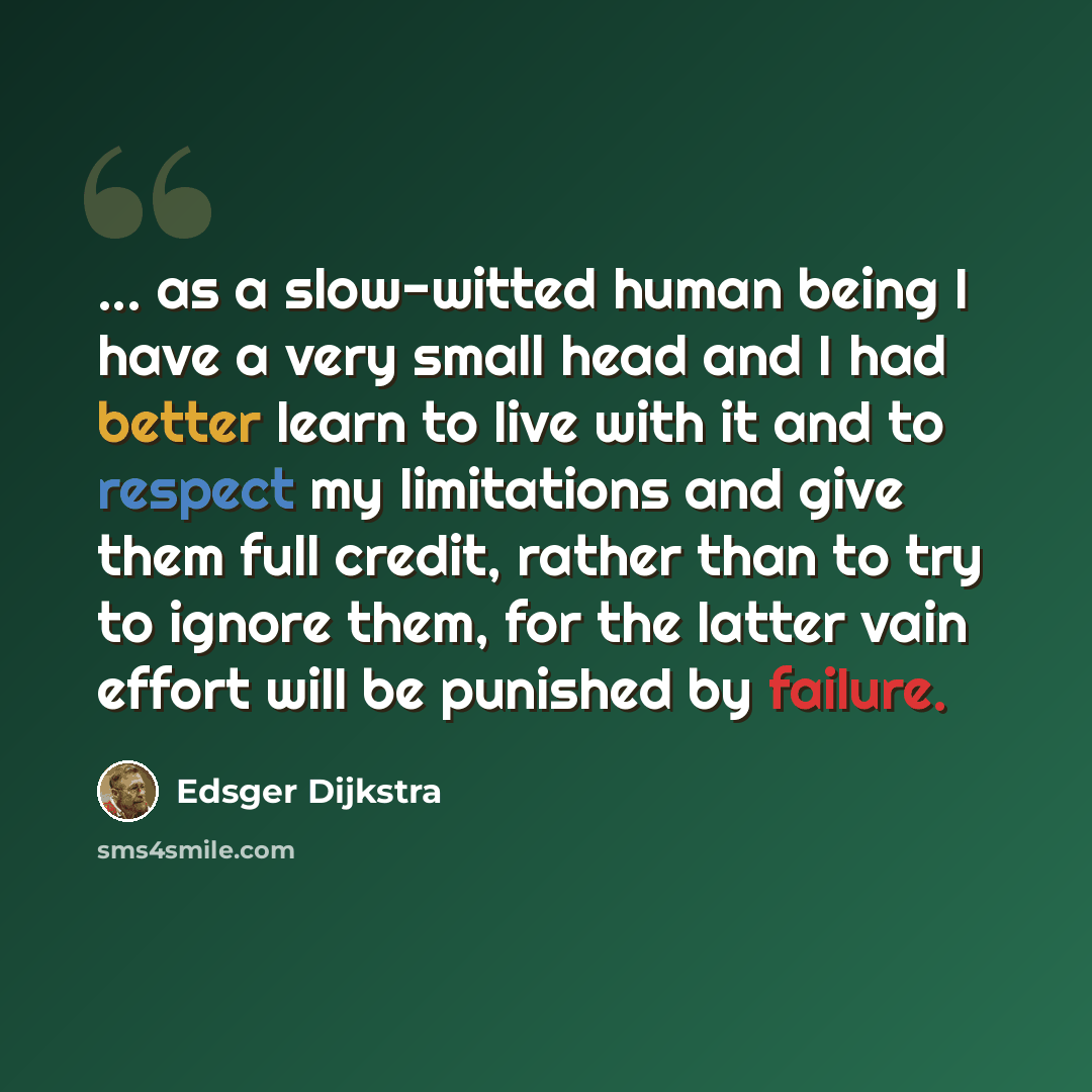 “... as a slow-witted human being I have a very small head and I had better learn to live with it and to respect my limitations and give them full credit, rather than to try to ignore them, for the latter vain effort will be punished by failure.” quote by Edsger Dijkstra