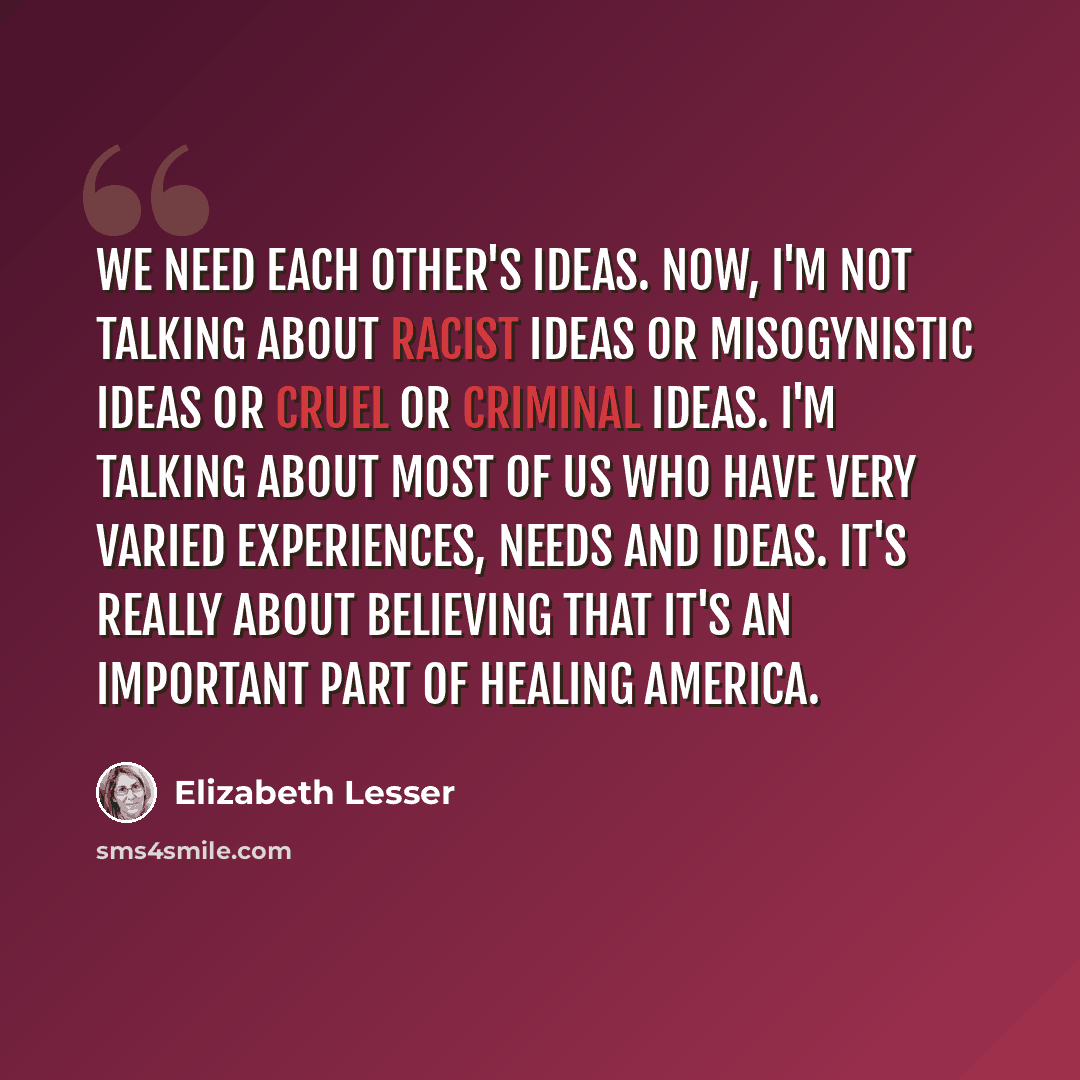“We need each other's ideas. Now, I'm not talking about racist ideas or misogynistic ideas or cruel or criminal ideas. I'm talking about most of us who have very varied experiences, needs and ideas. It's really about believing that it's an important part of healing America.” quote by Elizabeth Lesser
