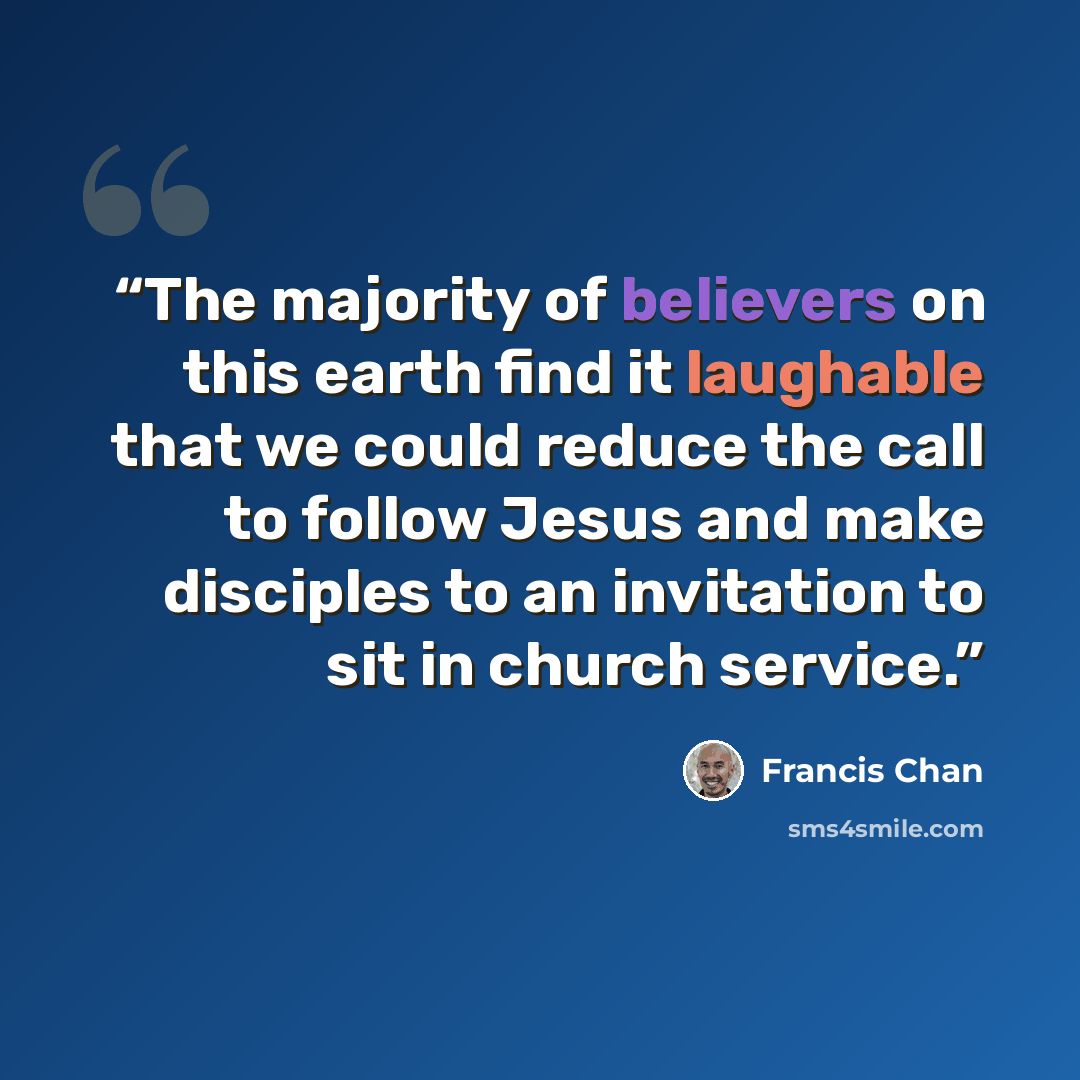 “The majority of believers on this earth find it laughable that we could reduce the call to follow Jesus and make disciples to an invitation to sit in church service.” quote by Francis Chan