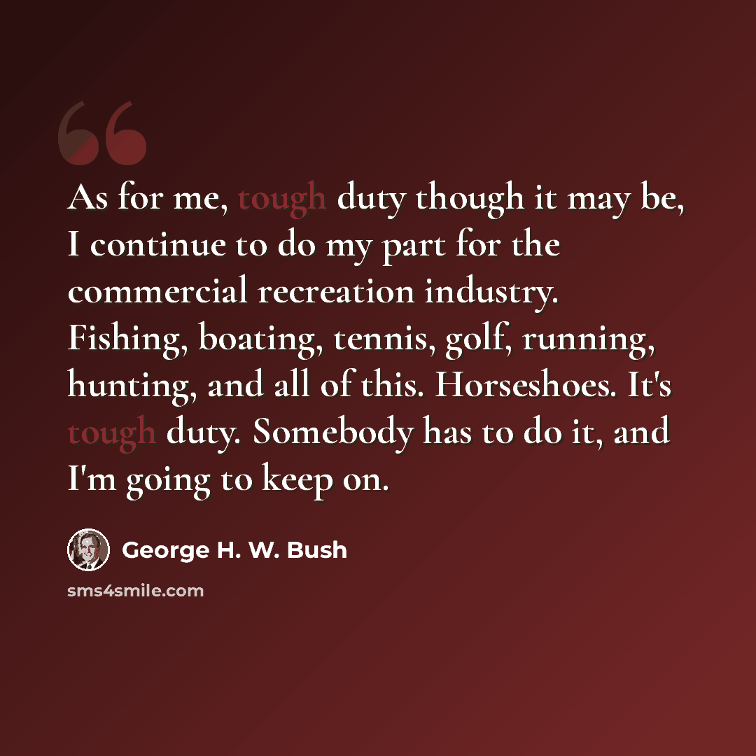 “As for me, tough duty though it may be, I continue to do my part for the commercial recreation industry. Fishing, boating, tennis, golf, running, hunting, and all of this. Horseshoes. It's tough duty. Somebody has to do it, and I'm going to keep on.” quote by George H. W. Bush