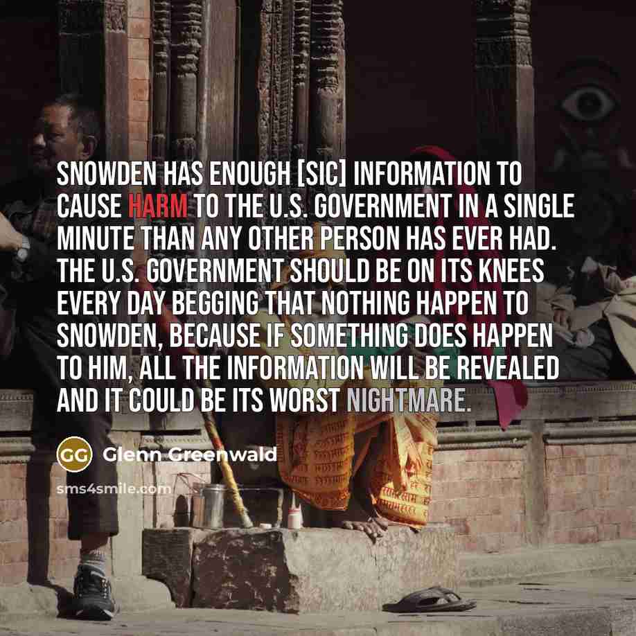“Snowden has enough [sic] information to cause harm to the U.S. government in a single minute than any other person has ever had. The U.S. government should be on its knees every day begging that nothing happen to Snowden, because if something does happen to him, all the information will be…” quote by Glenn Greenwald