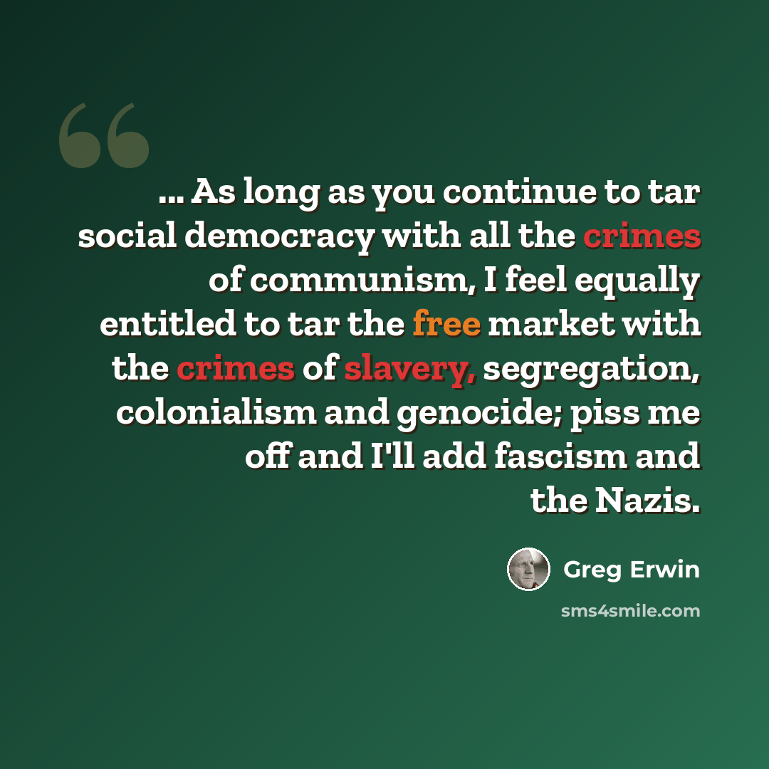 “... As long as you continue to tar social democracy with all the crimes of communism, I feel equally entitled to tar the free market with the crimes of slavery, segregation, colonialism and genocide; piss me off and I'll add fascism and the Nazis.” quote by Greg Erwin