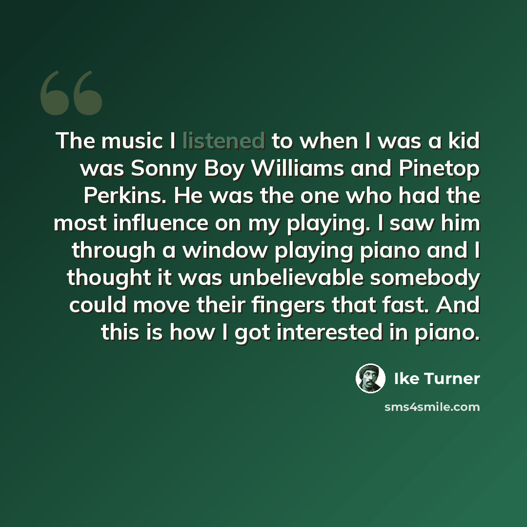 “The music I listened to when I was a kid was Sonny Boy Williams and Pinetop Perkins. He was the one who had the most influence on my playing. I saw him through a window playing piano and I thought it was unbelievable somebody could move their fingers that fast. And this is how I got interested in…” quote by Ike Turner