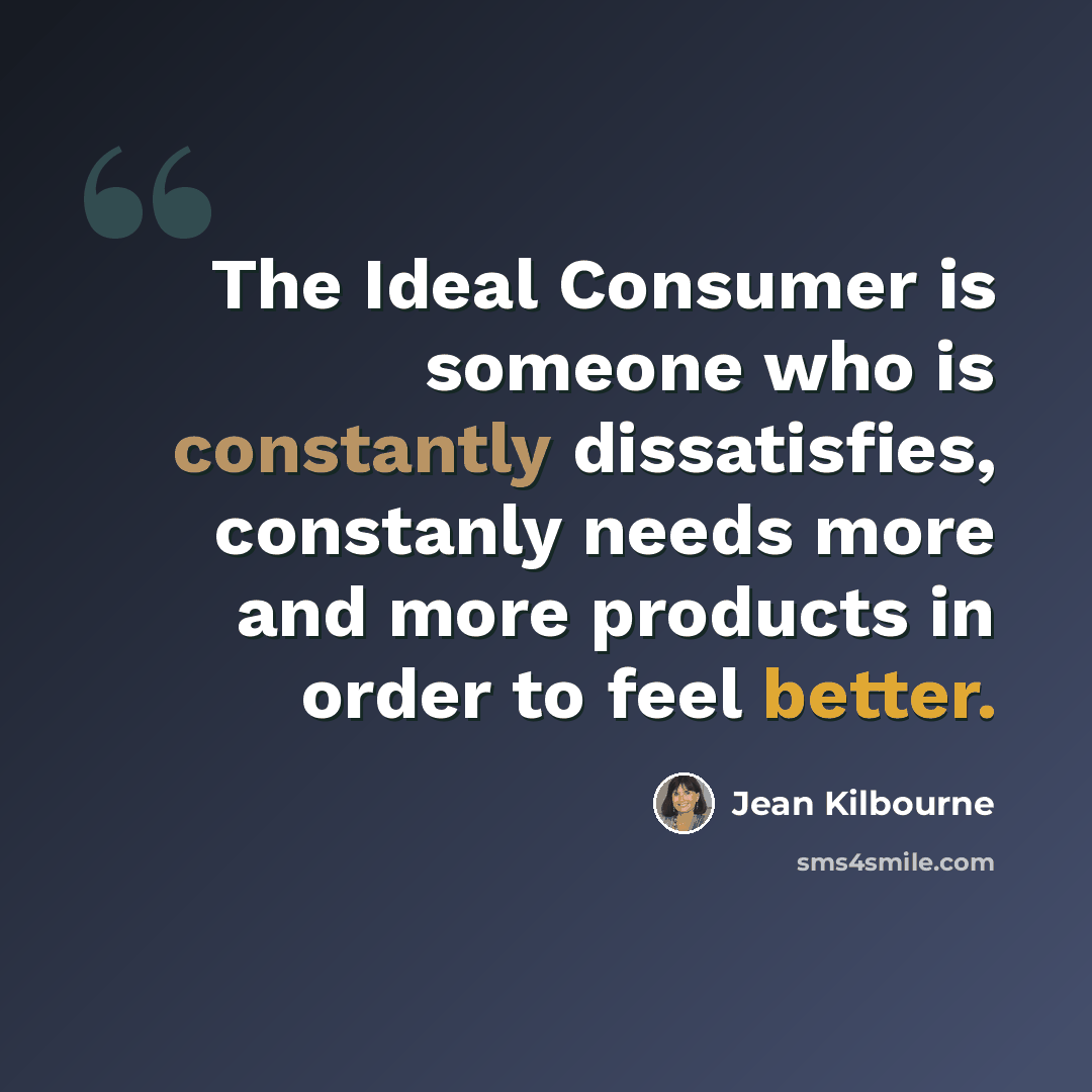 “The Ideal Consumer is someone who is constantly dissatisfies, constanly needs more and more products in order to feel better.” quote by Jean Kilbourne