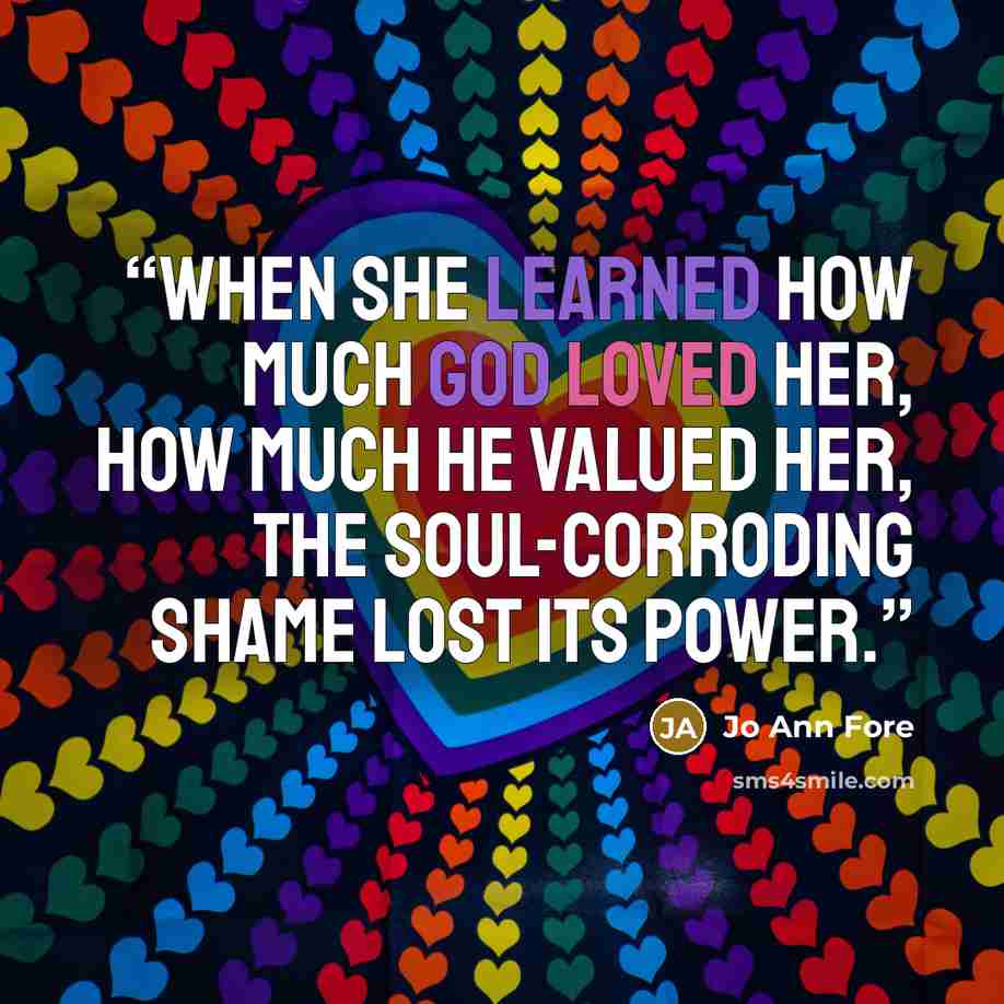 “When she learned how much God loved her, how much he valued her, the soul-corroding shame lost its power.” quote by Jo Ann Fore