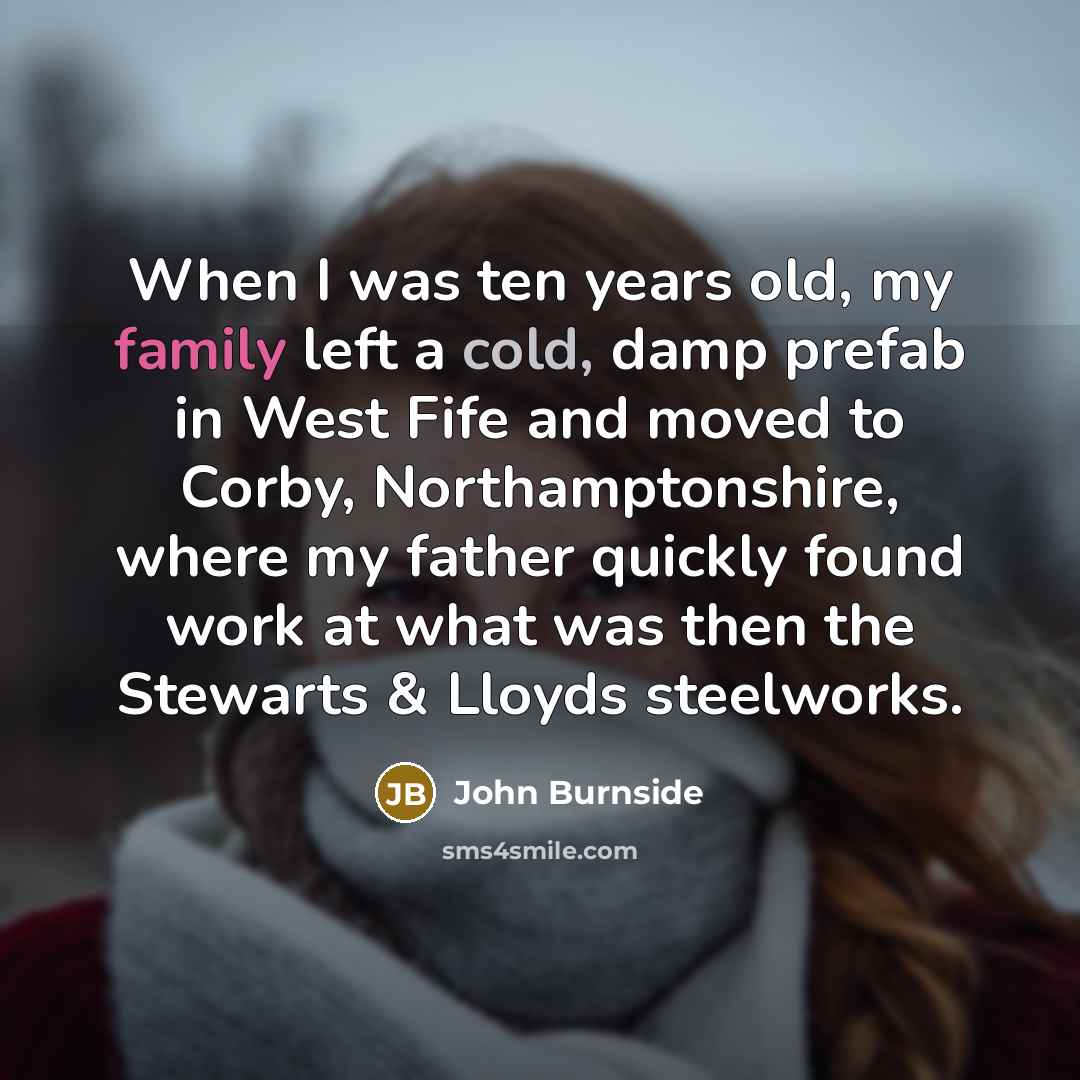 “When I was ten years old, my family left a cold, damp prefab in West Fife and moved to Corby, Northamptonshire, where my father quickly found work at what was then the Stewarts & Lloyds steelworks.” quote by John Burnside