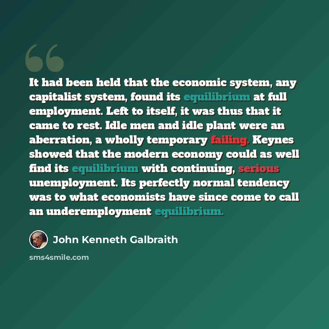 “It had been held that the economic system, any capitalist system, found its equilibrium at full employment. Left to itself, it was thus that it came to rest. Idle men and idle plant were an aberration, a wholly temporary failing. Keynes showed that the modern economy could as well find its…” quote by John Kenneth Galbraith