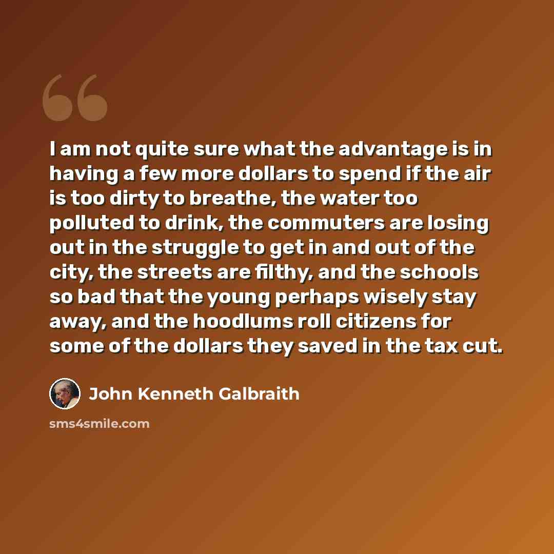 “I am not quite sure what the advantage is in having a few more dollars to spend if the air is too dirty to breathe, the water too polluted to drink, the commuters are losing out in the struggle to get in and out of the city, the streets are filthy, and the schools so bad that the young perhaps…” quote by John Kenneth Galbraith