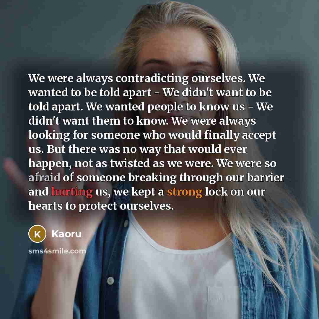 “We were always contradicting ourselves. We wanted to be told apart - We didn't want to be told apart. We wanted people to know us - We didn't want them to know. We were always looking for someone who would finally accept us. But there was no way that would ever happen, not as twisted as we were…” quote by Kaoru