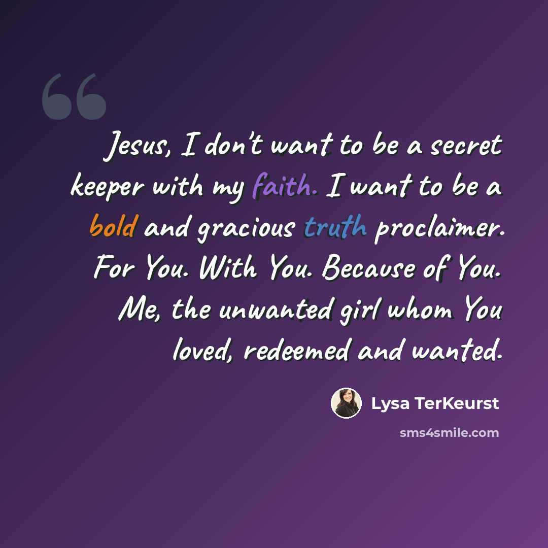 “Jesus, I don't want to be a secret keeper with my faith. I want to be a bold and gracious truth proclaimer. For You. With You. Because of You. Me, the unwanted girl whom You loved, redeemed and wanted.” quote by Lysa TerKeurst